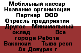 Мобильный кассир › Название организации ­ Партнер, ООО › Отрасль предприятия ­ Другое › Минимальный оклад ­ 40 000 - Все города Работа » Вакансии   . Тыва респ.,Ак-Довурак г.
